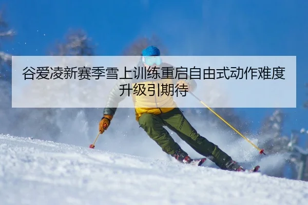 谷爱凌新赛季雪上训练重启自由式动作难度升级引期待